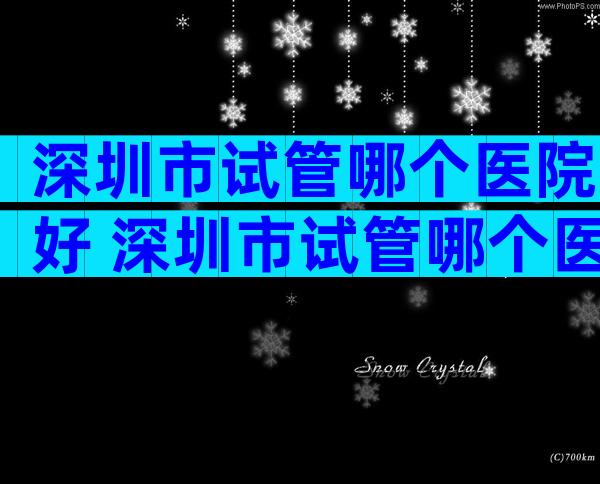 深圳市试管哪个医院好 深圳市试管哪个医院好一点